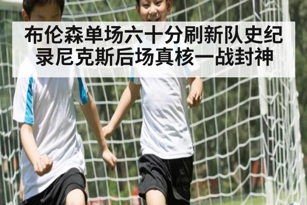 布伦森单场六十分刷新队史纪录尼克斯后场真核一战封神